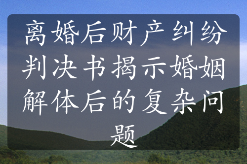 离婚后财产纠纷判决书揭示婚姻解体后的复杂问题