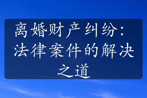 离婚财产纠纷：法律案件的解决之道