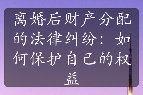 离婚后财产分配的法律纠纷：如何保护自己的权益