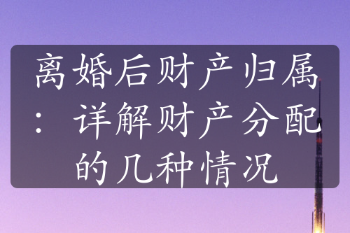 离婚后财产归属：详解财产分配的几种情况