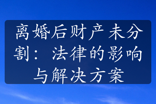 离婚后财产未分割：法律的影响与解决方案