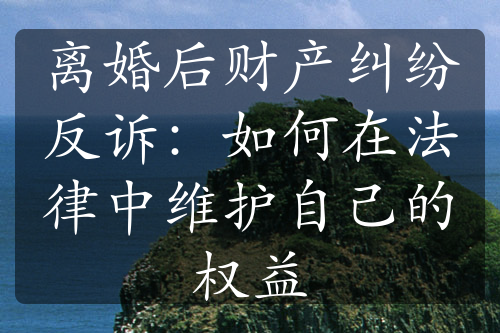 离婚后财产纠纷反诉：如何在法律中维护自己的权益