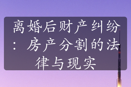 离婚后财产纠纷：房产分割的法律与现实