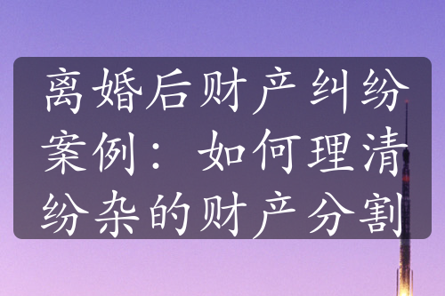 离婚后财产纠纷案例：如何理清纷杂的财产分割