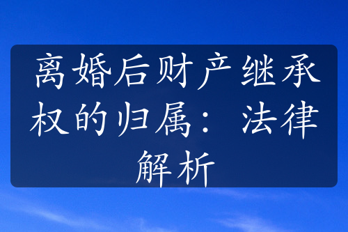 离婚后财产继承权的归属：法律解析