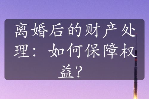 离婚后的财产处理：如何保障权益？