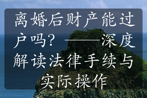 离婚后财产能过户吗？——深度解读法律手续与实际操作