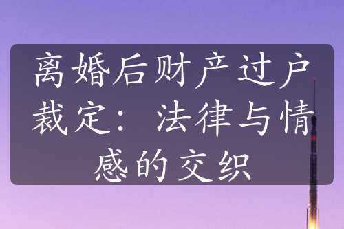 离婚后财产过户裁定：法律与情感的交织