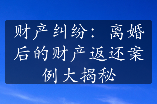 财产纠纷：离婚后的财产返还案例大揭秘