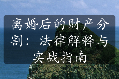 离婚后的财产分割：法律解释与实战指南