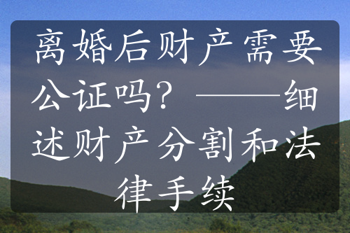 离婚后财产需要公证吗？——细述财产分割和法律手续