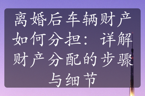 离婚后车辆财产如何分担：详解财产分配的步骤与细节