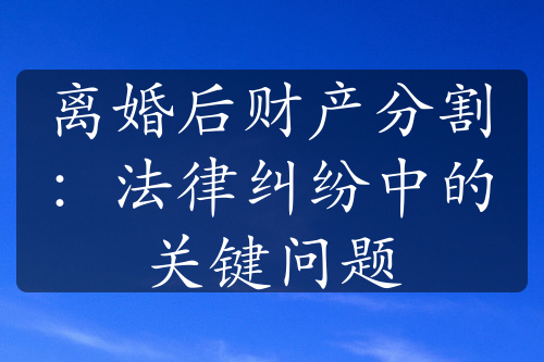 离婚后财产分割：法律纠纷中的关键问题