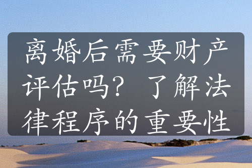 离婚后需要财产评估吗？了解法律程序的重要性