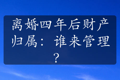 离婚四年后财产归属：谁来管理？