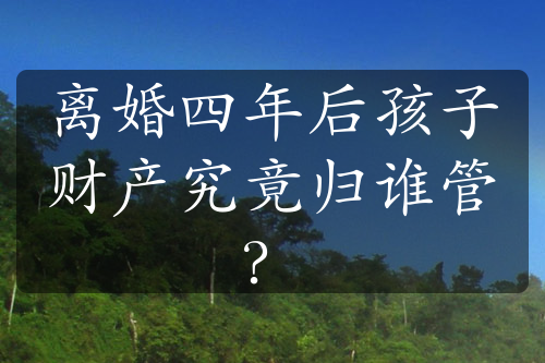 离婚四年后孩子财产究竟归谁管？