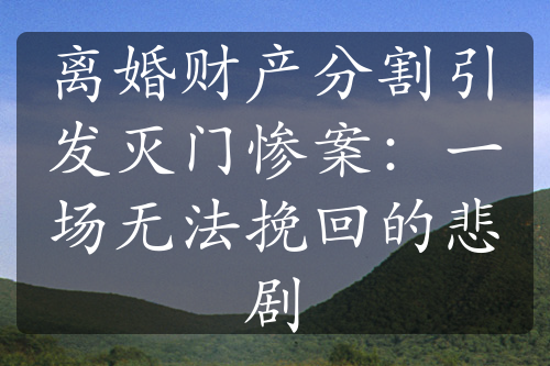 离婚财产分割引发灭门惨案：一场无法挽回的悲剧