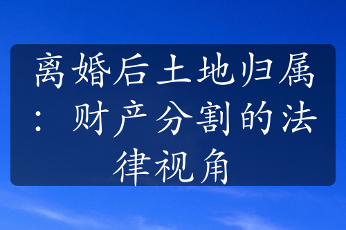 离婚后土地归属：财产分割的法律视角