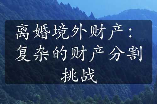 离婚境外财产：复杂的财产分割挑战