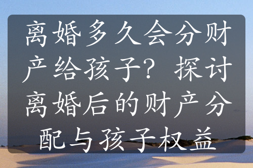 离婚多久会分财产给孩子？探讨离婚后的财产分配与孩子权益