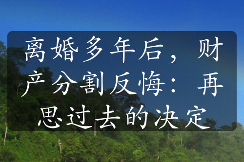 离婚多年后，财产分割反悔：再思过去的决定