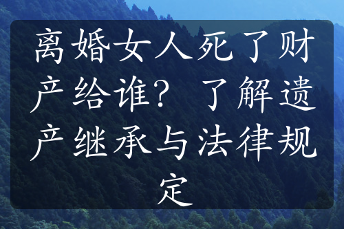 离婚女人死了财产给谁？了解遗产继承与法律规定