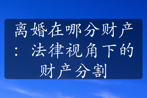 离婚在哪分财产：法律视角下的财产分割