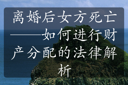 离婚后女方死亡——如何进行财产分配的法律解析
