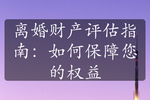 离婚财产评估指南：如何保障您的权益