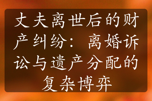 丈夫离世后的财产纠纷：离婚诉讼与遗产分配的复杂博弈