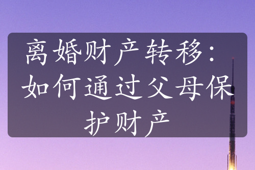 离婚财产转移：如何通过父母保护财产