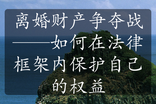 离婚财产争夺战——如何在法律框架内保护自己的权益