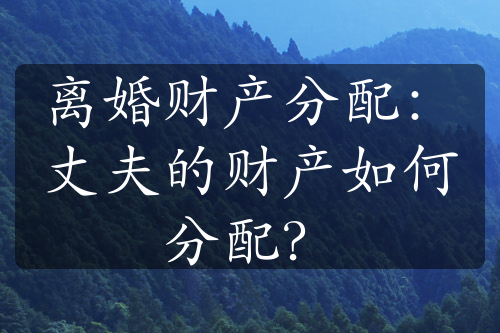 离婚财产分配：丈夫的财产如何分配？