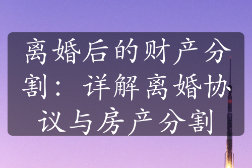 离婚后的财产分割：详解离婚协议与房产分割