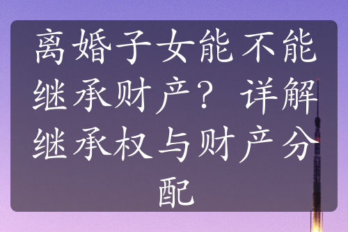 离婚子女能不能继承财产？详解继承权与财产分配