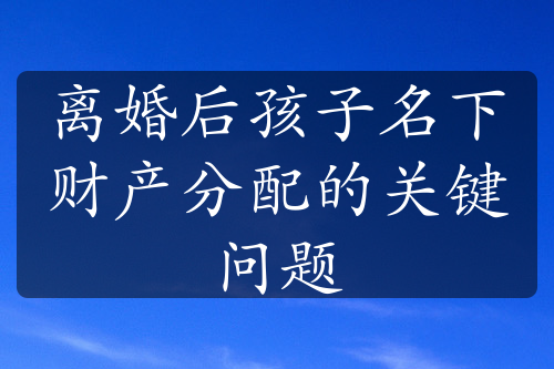 离婚后孩子名下财产分配的关键问题