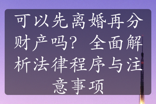 可以先离婚再分财产吗？全面解析法律程序与注意事项