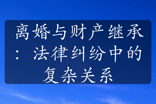 离婚与财产继承：法律纠纷中的复杂关系