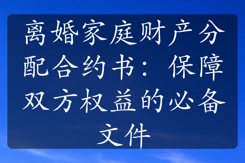 离婚家庭财产分配合约书：保障双方权益的必备文件