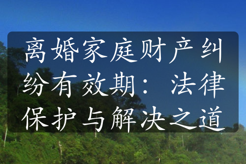 离婚家庭财产纠纷有效期：法律保护与解决之道