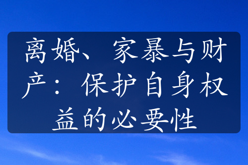 离婚、家暴与财产：保护自身权益的必要性