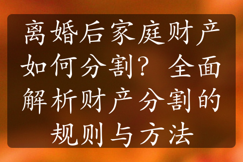 离婚后家庭财产如何分割？全面解析财产分割的规则与方法