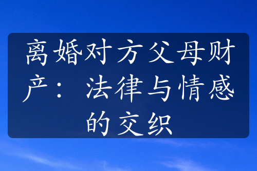 离婚对方父母财产：法律与情感的交织