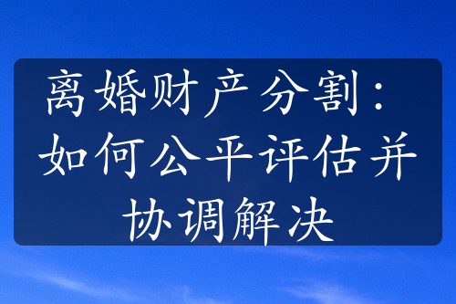 离婚财产分割：如何公平评估并协调解决