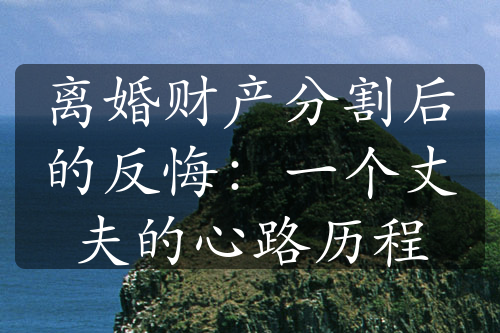 离婚财产分割后的反悔：一个丈夫的心路历程