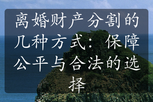 离婚财产分割的几种方式：保障公平与合法的选择