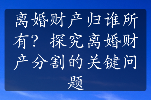 离婚财产归谁所有？探究离婚财产分割的关键问题