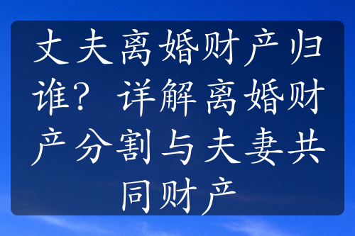 丈夫离婚财产归谁？详解离婚财产分割与夫妻共同财产