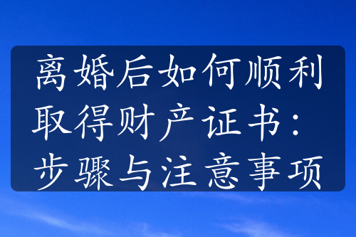 离婚后如何顺利取得财产证书：步骤与注意事项