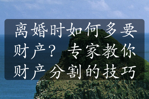 离婚时如何多要财产？专家教你财产分割的技巧